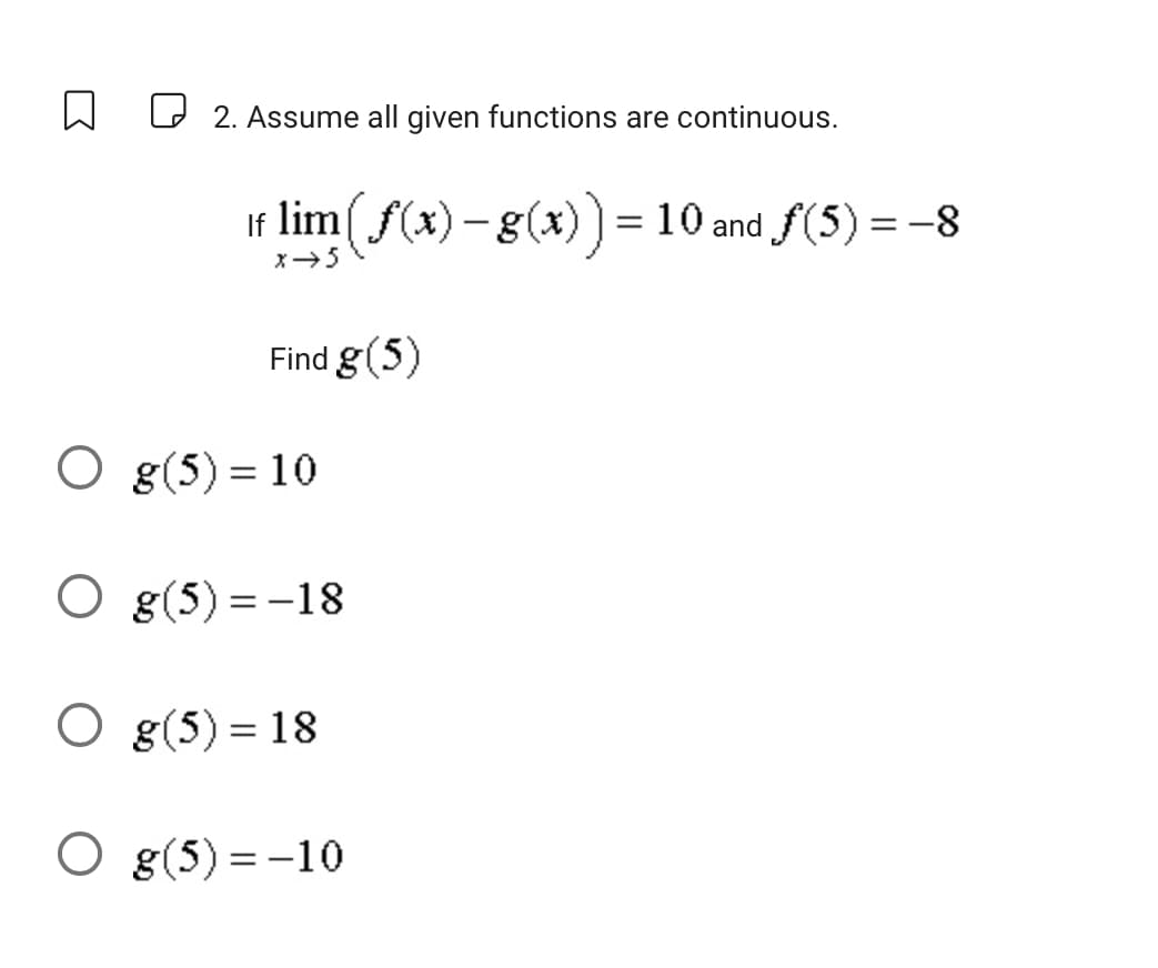 2. Assume all given functions are continuous.
If lim (f(x) - g(x)) = 10 and ƒ(5) = -8
x → 5
Find g (5)
O g(5) = 10
Og(5)=-18
O g(5) = 18
O g(5) = -10