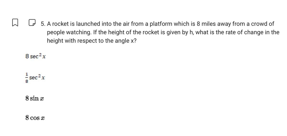 D
5. A rocket is launched into the air from a platform which is 8 miles away from a crowd of
people watching. If the height of the rocket is given by h, what is the rate of change in the
height with respect to the angle x?
8 sec ² x
sec² x
8 sin x
8 cos x