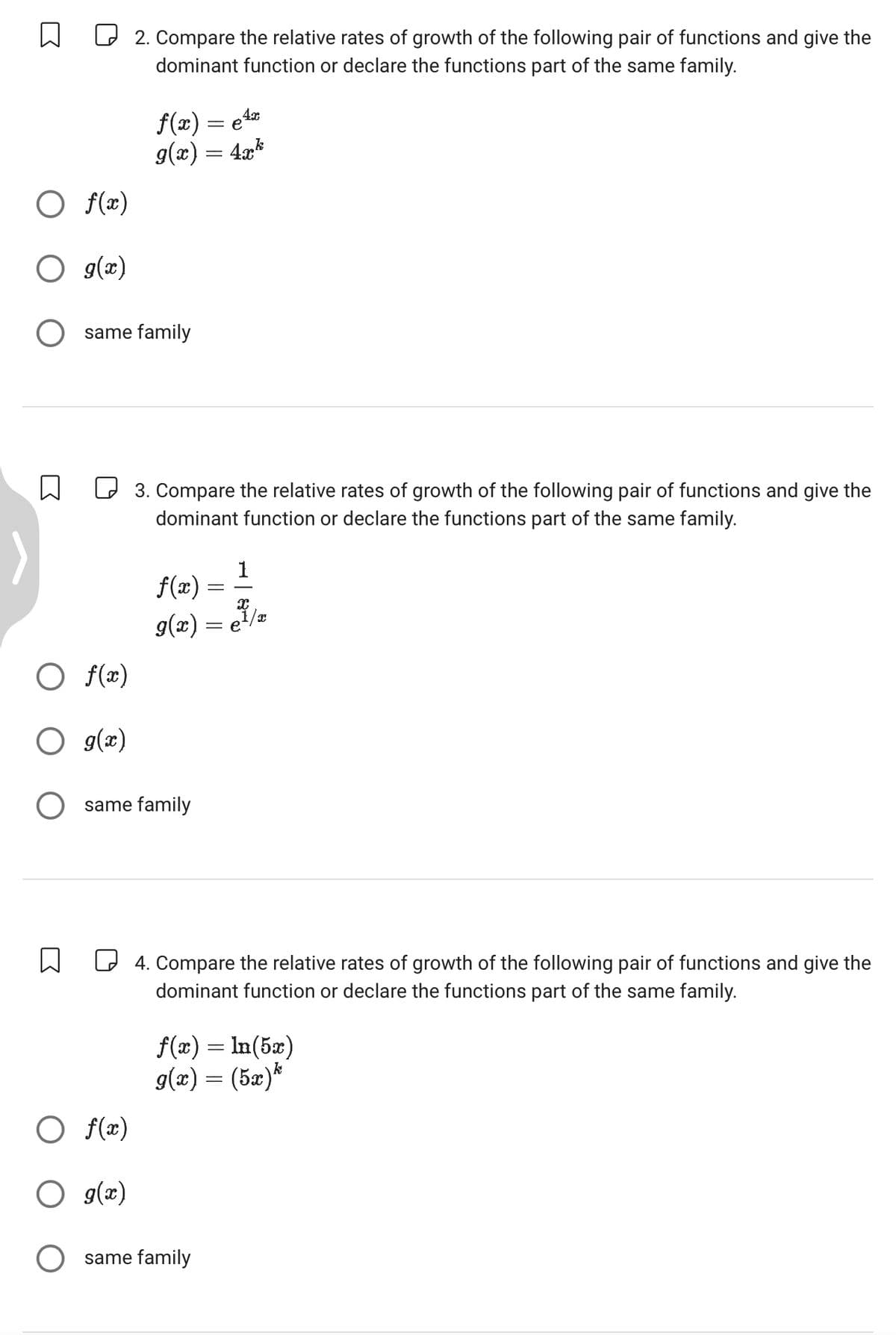 ☐ ☐ 2. Compare the relative rates of growth of the following pair of functions and give the
dominant function or declare the functions part of the same family.
○ f(x)
○ g(x)
4x
f(x) = e¹x
9(x) = 4xk
○ same family
☐
☐ 3. Compare the relative rates of growth of the following pair of functions and give the
dominant function or declare the functions part of the same family.
1
f(x) =
g(x) =
√
○ f(x)
g(x)
○ same family
☐
○ f(x)
4. Compare the relative rates of growth of the following pair of functions and give the
dominant function or declare the functions part of the same family.
f(x) = ln(5x)
g(x) = (5x)*
○ g(x)
○ same family