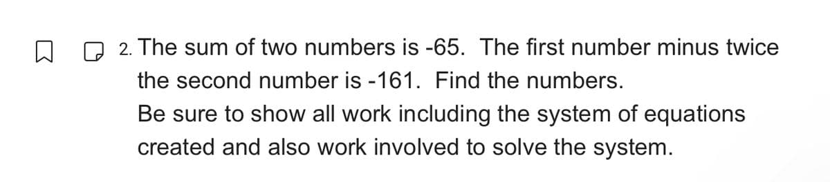 2. The sum of two numbers is -65. The first number minus twice
the second number is -161. Find the numbers.
Be sure to show all work including the system of equations
created and also work involved to solve the system.