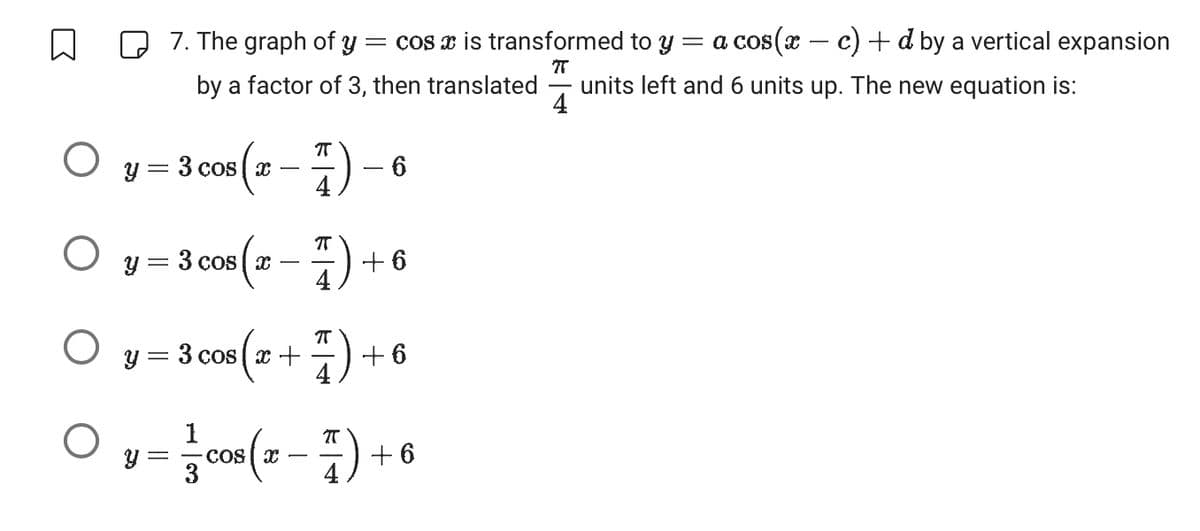 ↓
O
O
O
O
y = 3 cos (x − 7) -
4
7. The graph of y = cos x is transformed to y =
π
by a factor of 3, then translated units left and 6 units up. The new equation is:
4
y = 3 cos (x-7)+
Y
- 6
y = 3 cos (x + 7) + 6
cos(x-7)+6
=
+6
a cos(x − c) + d by a vertical expansion