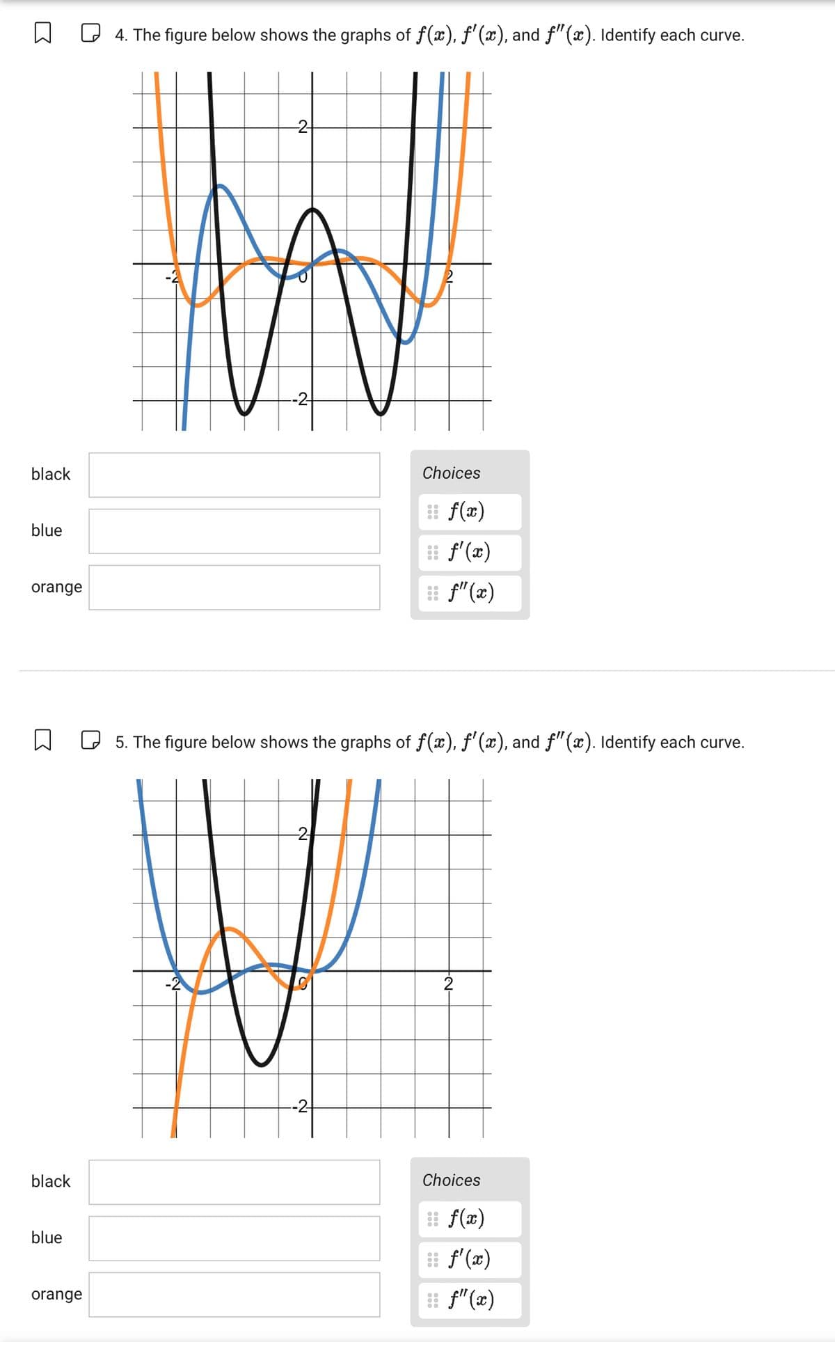 ☐
☐ 4. The figure below shows the graphs of f(x), f'(x), and f" (x). Identify each curve.
-2-
W
--2-
black
blue
orange
☐
black
blue
orange
Choices
f(x)
f'(x)
f"(x)
f" (x)
☐ 5. The figure below shows the graphs of f(x), ƒ'(x), and ƒ"(x). Identify each curve.
--2
2
Choices
f(x)
f'(x)
ƒ"(x)