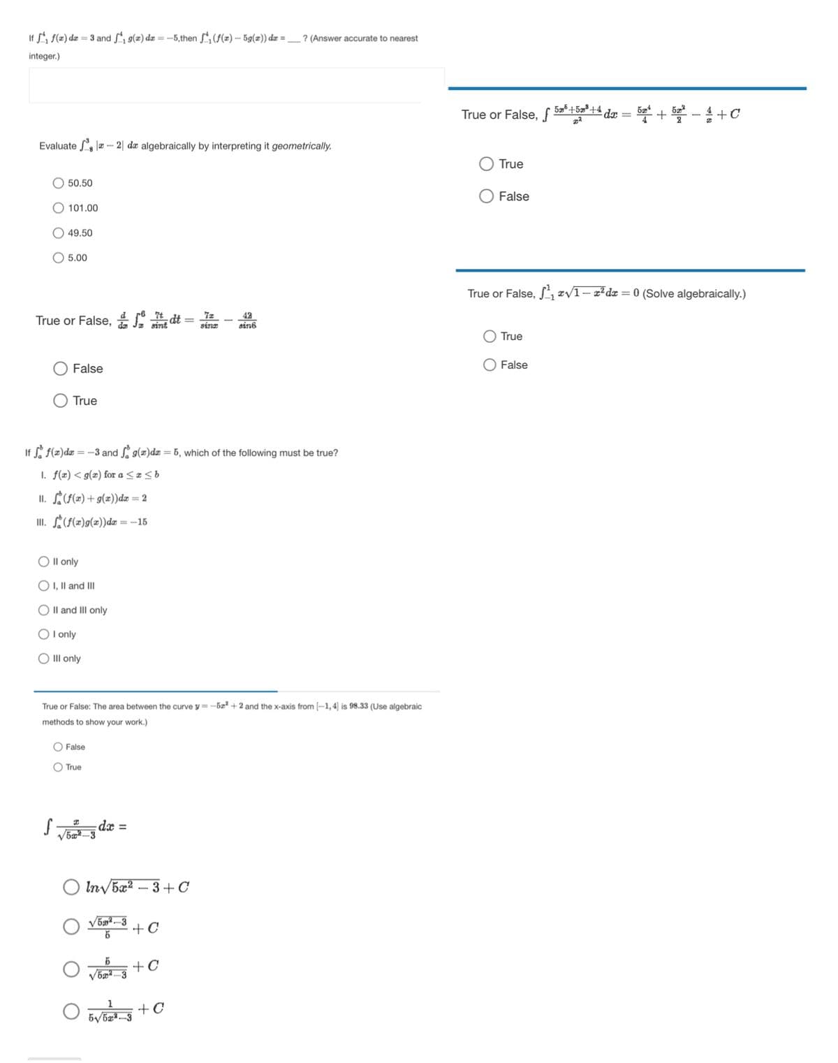 If f(x) de 3 and ₁g(2) dx=-5,then ₁ (f(x) — 5g(x)) dx = _? (Answer accurate to nearest
integer.)
Evaluate 2 da algebraically by interpreting it geometrically.
50.50
101.00
49.50
5.00
True or False, dt:
7z
42
sinz
sin6
False
True
If f f(x)dx=-3 and f(x)dx = 5, which of the following must be true?
1. f(x) <g() for a
b
11.
(f(x) + g(x))dx = 2
III.
(f(x)g(x))dx=-15
O II only
OI, II and III
O II and III only
I only
Ill only
True or False: The area between the curve y=-52+2 and the x-axis from (-1,4] is 98.33 (Use algebraic
methods to show your work.)
False
True
dx =
√52-3
In√5x23+ C
√52-3
Б
+C
5 +C
1 +C
5√522-3
True or False, f
+
True
False
True or False, √√√1-x² dx = 0 (Solve algebraically.)
True
False