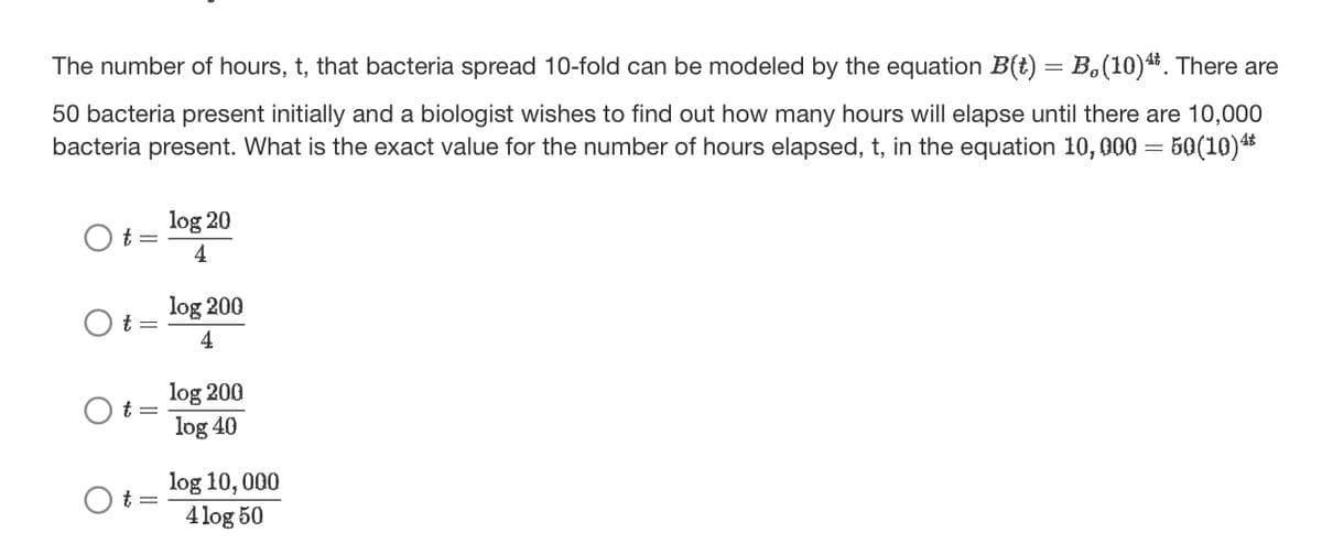 The number of hours, t, that bacteria spread 10-fold can be modeled by the equation B(t) = B,(10)¹*. There are
50 bacteria present initially and a biologist wishes to find out how many hours will elapse until there are 10,000
bacteria present. What is the exact value for the number of hours elapsed, t, in the equation 10,000 = 50(10)¹*
Ot=
t =
Ot=
log 20
4
log 200
4
log 200
log 40
log 10, 000
4 log 50