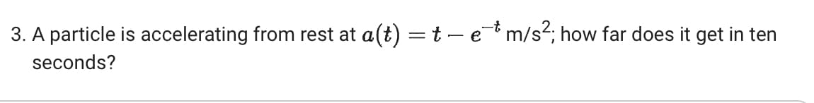 3. A particle is accelerating from rest at a(t) = t − e¯* m/s²; how far does it get in ten
seconds?