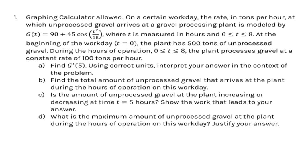 1.
Graphing Calculator allowed: On a certain workday, the rate, in tons per hour, at
which unprocessed gravel arrives at a gravel processing plant is modeled by
G(t) = 90+ 45 cos (+2), where t is measured in hours and 0 ≤t ≤ 8. At the
beginning of the workday (t = 0), the plant has 500 tons of unprocessed
gravel. During the hours of operation, 0 ≤t ≤ 8, the plant processes gravel at a
constant rate of 100 tons per hour.
a) Find G'(5). Using correct units, interpret your answer in the context of
the problem.
b) Find the total amount of unprocessed gravel that arrives at the plant
during the hours of operation on this workday.
c) Is the amount of unprocessed gravel at the plant increasing or
decreasing at time t = 5 hours? Show the work that leads to your
answer.
d) What is the maximum amount of unprocessed gravel at the plant
during the hours of operation on this workday? Justify your answer.