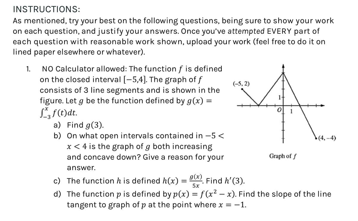 INSTRUCTIONS:
As mentioned, try your best on the following questions, being sure to show your work
on each question, and justify your answers. Once you've attempted EVERY part of
each question with reasonable work shown, upload your work (feel free to do it on
lined paper elsewhere or whatever).
1.
NO Calculator allowed: The function f is defined
on the closed interval [-5,4]. The graph of f
consists of 3 line segments and is shown in the
figure. Let g be the function defined by g(x) =
√3 f (t)dt.
x
a) Find g(3).
b) On what open intervals contained in -5 <
x < 4 is the graph of g both increasing
and concave down? Give a reason for your
answer.
(-5,2)
за
(4,-4)
Graph of f
c) The function h is defined h(x)
g(x)
=
Find h' (3).
5x
-
d) The function p is defined by p(x) = f (x² − x). Find the slope of the line
tangent to graph of p at the point where x = −1.