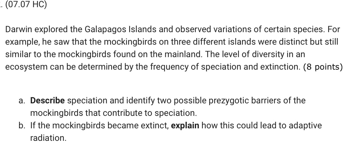 . (07.07 HC)
Darwin explored the Galapagos Islands and observed variations of certain species. For
example, he saw that the mockingbirds on three different islands were distinct but still
similar to the mockingbirds found on the mainland. The level of diversity in an
ecosystem can be determined by the frequency of speciation and extinction. (8 points)
a. Describe speciation and identify two possible prezygotic barriers of the
mockingbirds that contribute to speciation.
b. If the mockingbirds became extinct, explain how this could lead to adaptive
radiation.