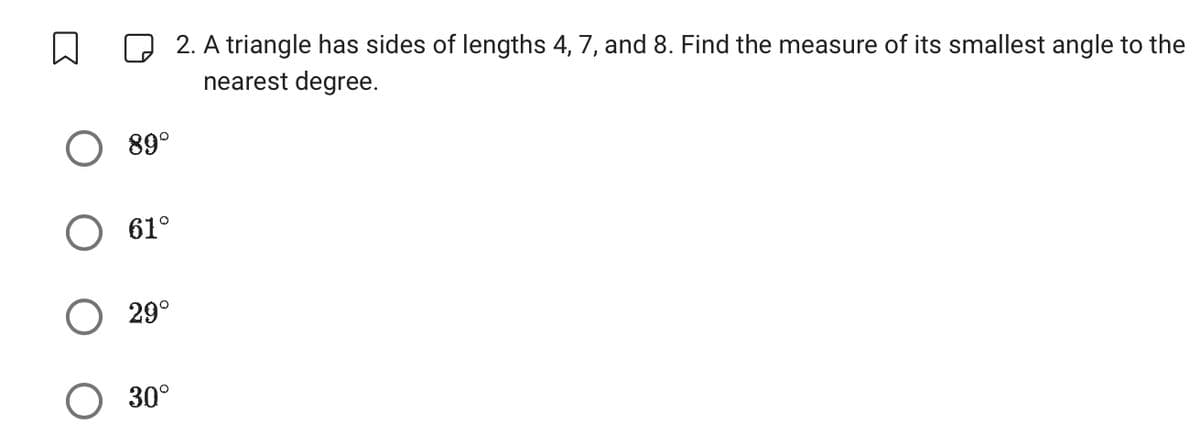 n
89°
O 61°
29°
30°
2. A triangle has sides of lengths 4, 7, and 8. Find the measure of its smallest angle to the
nearest degree.