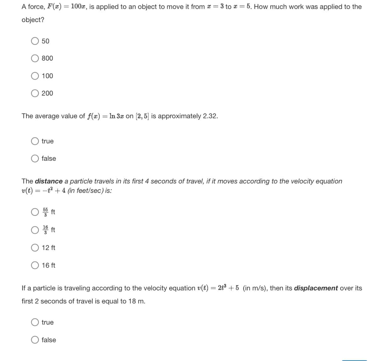 A force, F(x)
object?
100x, is applied to an object to move it from x = 3 to x = 5. How much work was applied to the
50
800
100
200
The average value of f(x) = In 3x on [2,5] is approximately 2.32.
true
false
The distance a particle travels in its first 4 seconds of travel, if it moves according to the velocity equation
v(t) = = -24 (in feet/sec) is:
○ 54 ft
1866 ft
12 ft
16 ft
If a particle is traveling according to the velocity equation v(t) = 2+3 +5 (in m/s), then its displacement over its
first 2 seconds of travel is equal to 18 m.
true
false