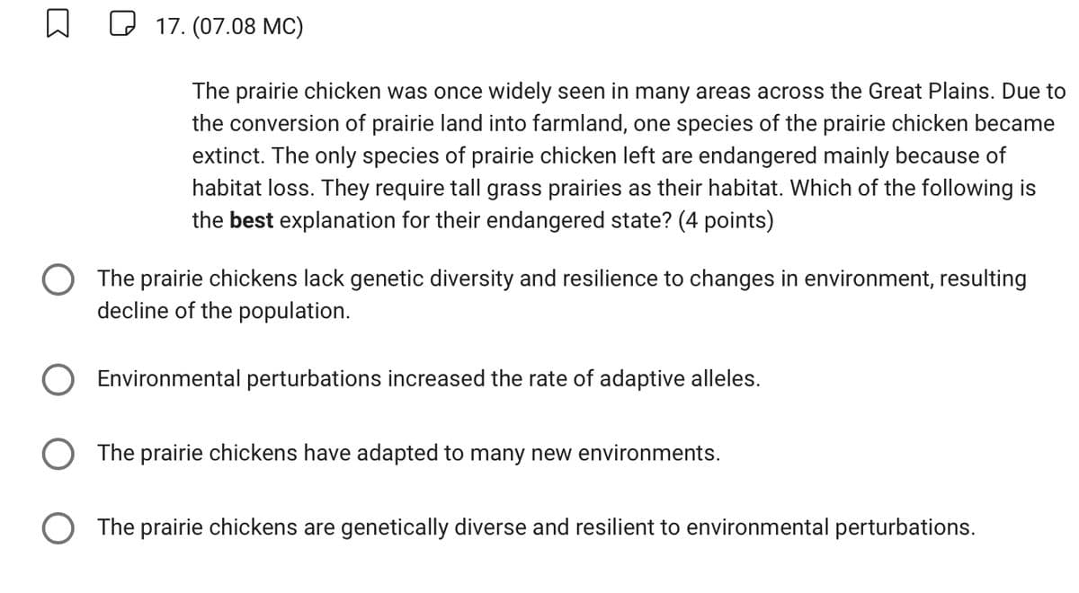 ☐
17. (07.08 MC)
The prairie chicken was once widely seen in many areas across the Great Plains. Due to
the conversion of prairie land into farmland, one species of the prairie chicken became
extinct. The only species of prairie chicken left are endangered mainly because of
habitat loss. They require tall grass prairies as their habitat. Which of the following is
the best explanation for their endangered state? (4 points)
The prairie chickens lack genetic diversity and resilience to changes in environment, resulting
decline of the population.
Environmental perturbations increased the rate of adaptive alleles.
The prairie chickens have adapted to many new environments.
The prairie chickens are genetically diverse and resilient to environmental perturbations.