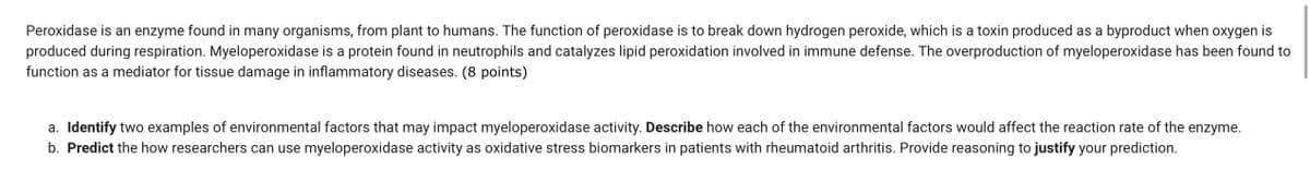 Peroxidase is an enzyme found in many organisms, from plant to humans. The function of peroxidase is to break down hydrogen peroxide, which is a toxin produced as a byproduct when oxygen is
produced during respiration. Myeloperoxidase is a protein found in neutrophils and catalyzes lipid peroxidation involved in immune defense. The overproduction of myeloperoxidase has been found to
function as a mediator for tissue damage in inflammatory diseases. (8 points)
a. Identify two examples of environmental factors that may impact myeloperoxidase activity. Describe how each of the environmental factors would affect the reaction rate of the enzyme.
b. Predict the how researchers can use myeloperoxidase activity as oxidative stress biomarkers in patients with rheumatoid arthritis. Provide reasoning to justify your prediction.