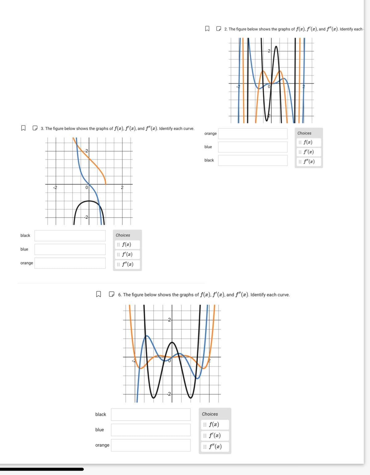 ☐
2. The figure below shows the graphs of f(x), f'(x), and ƒ"(x). Identify each
☐
3. The figure below shows the graphs of f(x), f'(x), and f" (x). Identify each curve.
orange
Choices
f(x)
blue
f'(x)
black
ƒ"(x)
-2
black
Choices
blue
orange
R
f(x)
f'(x)
f"(x)
6. The figure below shows the graphs of f(x), f'(x), and f" (x). Identify each curve.
-2
black
Choices
f(x)
blue
f'(x)
orange
ƒ"(x)