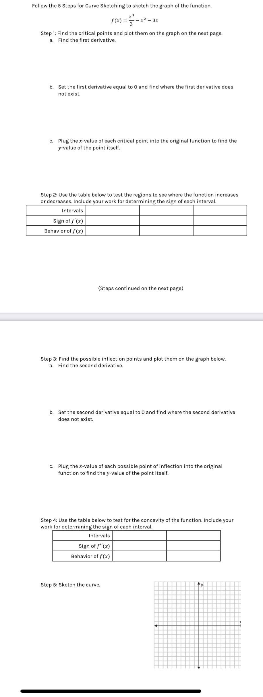 Follow the 5 Steps for Curve Sketching to sketch the graph of the function.
r3
f (x) = - x²-3x
3
Step 1: Find the critical points and plot them on the graph on the next page.
Find the first derivative.
a.
b. Set the first derivative equal to 0 and find where the first derivative does
not exist.
c. Plug the x-value of each critical point into the original function to find the
y-value of the point itself.
Step 2: Use the table below to test the regions to see where the function increases
or decreases. Include your work for determining the sign of each interval.
Intervals
Sign of f'(x)
Behavior of f(x)
(Steps continued on the next page)
Step 3: Find the possible inflection points and plot them on the graph below.
a. Find the second derivative.
b. Set the second derivative equal to 0 and find where the second derivative
does not exist.
c. Plug the x-value of each possible point of inflection into the original
function to find the y-value of the point itself.
Step 4: Use the table below to test for the concavity of the function. Include your
work for determining the sign of each interval.
Intervals
Sign of f(x)
Behavior of f(x)
Step 5: Sketch the curve.
tv