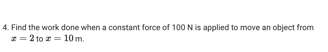 4. Find the work done when a constant force of 100 N is applied to move an object from
x = 2 to x
=
= 10 m.