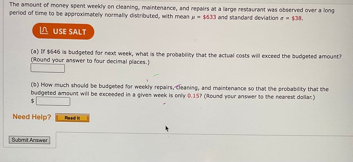 The amount of money spent weekly on cleaning, maintenance, and repairs at a large restaurant was observed over a long
period of time to be approximately normally distributed, with mean u = $633 and standard deviation o = $38.
%3D
A USE SALT
(a) If $646 is budgeted for next week, what is the probability that the actual costs will exceed the budgeted amount?
(Round your answer to four decimal places.)
(b) How much should be budgeted for weekly repairs, cleaning, and maintenance so that the probability that the
budgeted amount will be exceeded in a given week is only 0.15? (Round your answer to the nearest dollar.)
Need Help?
Read It
Submit Answer
