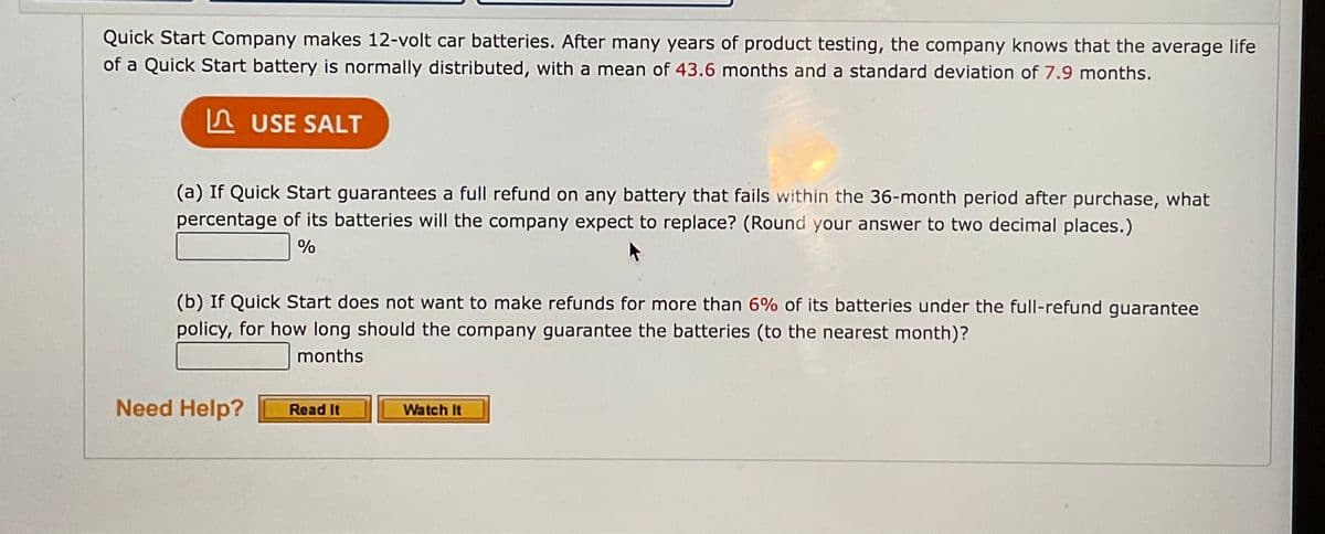 Quick Start Company makes 12-volt car batteries. After many years of product testing, the company knows that the average life
of a Quick Start battery is normally distributed, with a mean of 43.6 months and a standard deviation of 7.9 months.
A USE SALT
(a) If Quick Start guarantees a full refund on any battery that fails within the 36-month period after purchase, what
percentage of its batteries will the company expect to replace? (Round your answer to two decimal places.)
%
(b) If Quick Start does not want to make refunds for more than 6% of its batteries under the full-refund guarantee
policy, for how long should the company guarantee the batteries (to the nearest month)?
months
Need Help?
Watch It
Read It
