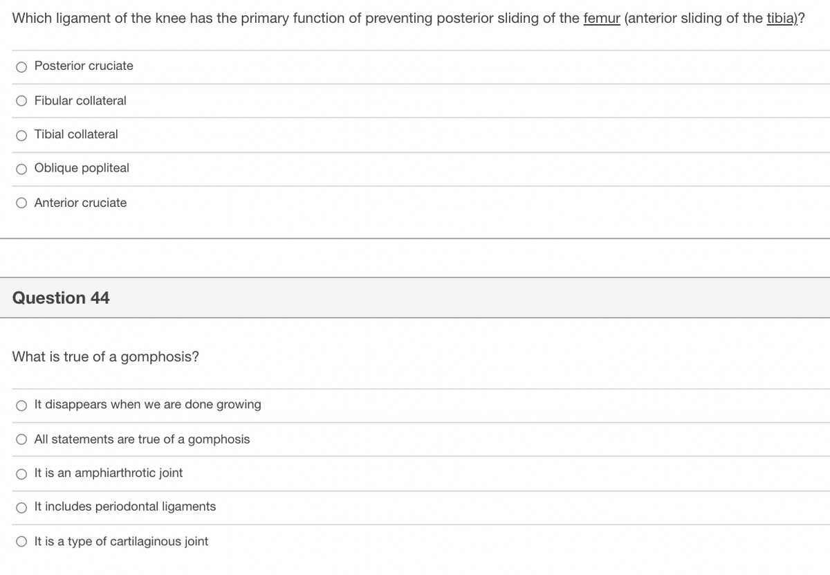 Which ligament of the knee has the primary function of preventing posterior sliding of the femur (anterior sliding of the tibia)?
Posterior cruciate
O Fibular collateral
O Tibial collateral
O Oblique popliteal
O Anterior cruciate
Question 44
What is true of a gomphosis?
O It disappears when we are done growing
O All statements are true of a gomphosis
It is an amphiarthrotic joint
O It includes periodontal ligaments
O It is a type of cartilaginous joint
