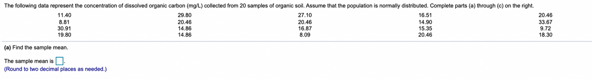 The following data represent the concentration of dissolved organic carbon (mg/L) collected from 20 samples of organic soil. Assume that the population is normally distributed. Complete parts (a) through (c) on the right.
11.40
29.80
27.10
16.51
20.46
8.81
30.91
19.80
20.46
14.86
14.86
20.46
16.87
33.67
9.72
18.30
14.90
15.35
20.46
8.09
(a) Find the sample mean.
The sample mean is
(Round to two decimal places as needed.)
