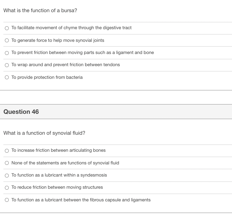 What is the function of a bursa?
O To facilitate movement of chyme through the digestive tract
O To generate force to help move synovial joints
O To prevent friction between moving parts such as a ligament and bone
O To wrap around and prevent friction between tendons
O To provide protection from bacteria
Question 46
What is a function of synovial fluid?
O To increase friction between articulating bones
None of the statements are functions of synovial fluid
O To function as a lubricant within a syndesmosis
O To reduce friction between moving structures
O To function as a lubricant between the fibrous capsule and ligaments
