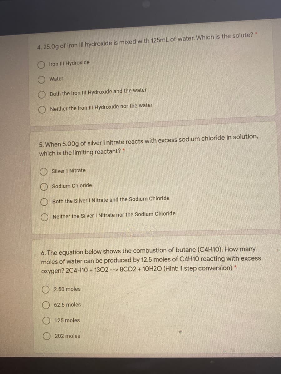 4. 25.0g of iron III hydroxide is mixed with 125mL of water. Which is the solute? *
Iron III Hydroxide
Water
Both the Iron III Hydroxide and the water
Neither the Iron III Hydroxide nor the water
5. When 5.00g of silver I nitrate reacts with excess sodium chloride in solution,
which is the limiting reactant? *
Silver I Nitrate
Sodium Chloride
Both the Silver I Nitrate and the Sodium Chloride
O Neither the Silver I Nitrate nor the Sodium Chloride
6. The equation below shows the combustion of butane (C4H10). How many
moles of water can be produced by 12.5 moles of C4H10 reacting with excess
oxygen? 2C4H10 + 1302--> 8CO2 + 10H2O (Hint: 1 step conversion) *
2.50 moles
62.5 moles
125 moles
202 moles
