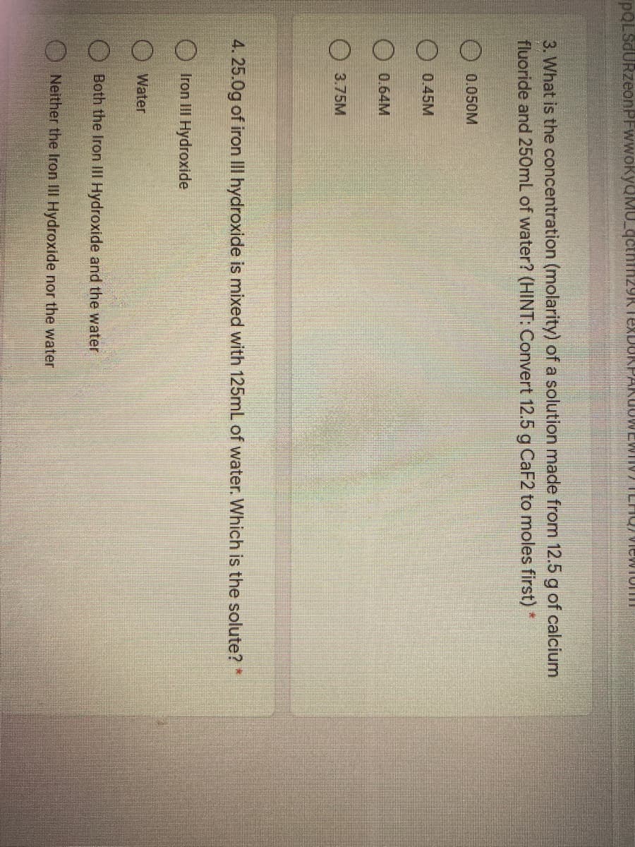 pOLsdURzeonPFwwokyu
EXDUKPAKUOW
WWITV
3. What is the concentration (molarity) of a solution made from 12.5 g of calcium
fluoride and 250mL of water? (HINT: Convert 12.5 g CaF2 to moles first)*
0.050M
0.45M
0.64M
3.75M
4.25.0g of iron III hydroxide is mixed with 125mL of water. Which is the solute? *
Iron III Hydroxide
Water
Both the Iron III Hydroxide and the water
Neither the Iron III Hydroxide nor the water
