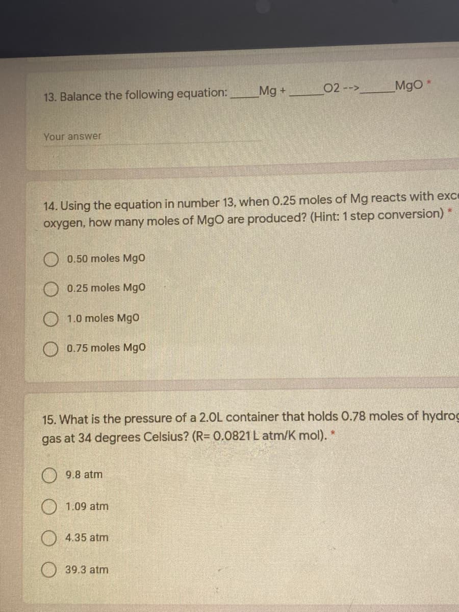 02 -->
MgO*
13. Balance the following equation:
Mg +
Your answer
14. Using the equation in number 13, when 0.25 moles of Mg reacts with exce
oxygen, how many moles of MgO are produced? (Hint: 1 step conversion)
0.50 moles Mgo
0.25 moles Mgo
1.0 moles Mgo
O 0.75 moles MgO
15. What is the pressure of a 2.0L container that holds 0.78 moles of hydroc
gas at 34 degrees Celsius? (R= 0.0821 L atm/K mol).*
O 9.8 atm
1.09 atm
4.35 atm
39.3 atm
