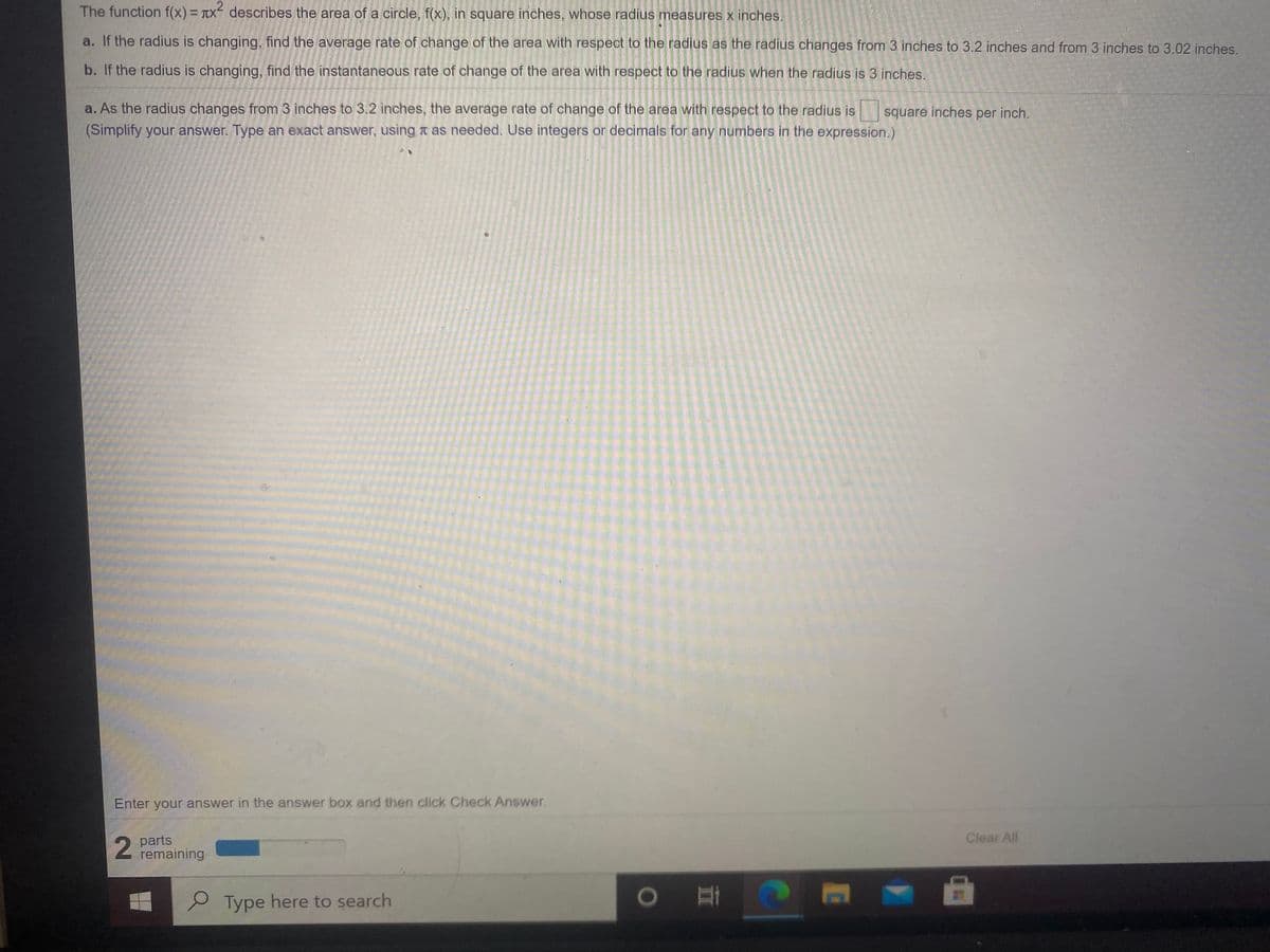 The function f(x) = TX describes the area of a circle, f(x), in square inches, whose radius measures x inches.
%3D
a. If the radius is changing, find the average rate of change of the area with respect to the radius as the radius changes from 3 inches to 3.2 inches and from 3 inches to 3.02 inches.
b. If the radius is changing, find the instantaneous rate of change of the area with respect to the radius when the radius is 3 inches.
a. As the radius changes from 3 inches to 3.2 inches, the average rate of change of the area with respect to the radius is
(Simplify your answer. Type an exact answer, using t as needed. Use integers or decimals for any numbers in the expression.)
square inches per inch.
Enter your answer in the answer box and then click Check Answer.
Clear All
parts
remaining
P Type here to search
)耳
