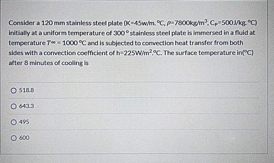 Consider a 120 mm stainless steel plate (K=45w/m.°C, p=7800kg/m2, CP3500J/kg. °C)
initially at a uniform temperature of 300° stainless steel plate is immersed in a fluid at
temperature Tc0 = 1000 °C and is subjected to convection heat transfer from both
sides with a convection coefficient of h=225W/m2.°C. The surface temperature in(°C)
after 8 minutes of cooling is
O 518.8
O 643.3
O 495
O 600
