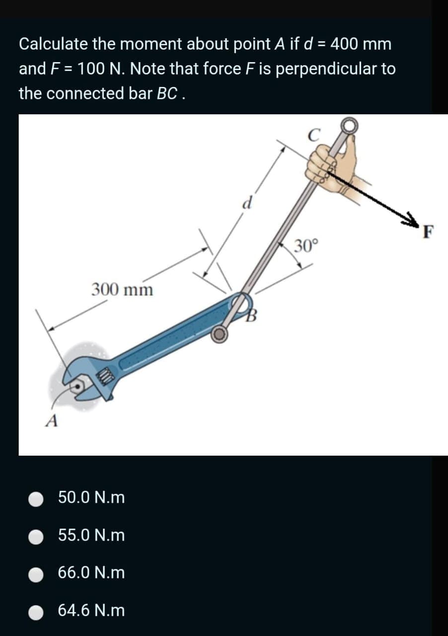 Calculate the moment about point A if d = 400 mm
and F = 100 N. Note that force F is perpendicular to
the connected bar BC.
%3D
C
d
F
30°
300 mm
A
50.0 N.m
55.0 N.m
66.0 N.m
64.6 N.m
