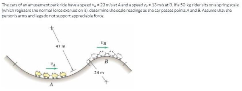 The cars of an amusement park ride have a speed va = 23 m/s at A and a speed va = 13 m/s at B. If a 50-kg rider sits on a spring scale
(which registers the normal force exerted on it), determine the scale readings as the car passes points A and B. Assume that the
person's arms and legs do not support appreciable force.
UB
47 m
B
VA
24 m
