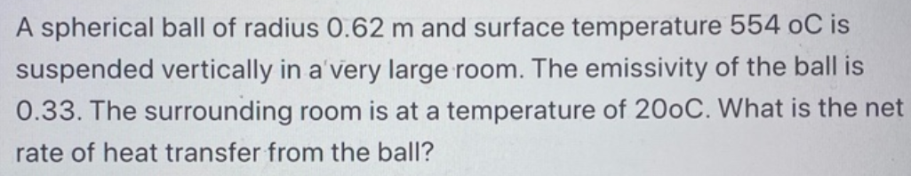 A spherical ball of radius 0.62 m and surface temperature 554 oC is
suspended vertically in a'very large room. The emissivity of the ball is
0.33. The surrounding room is at a temperature of 200C. What is the net
rate of heat transfer from the ball?
