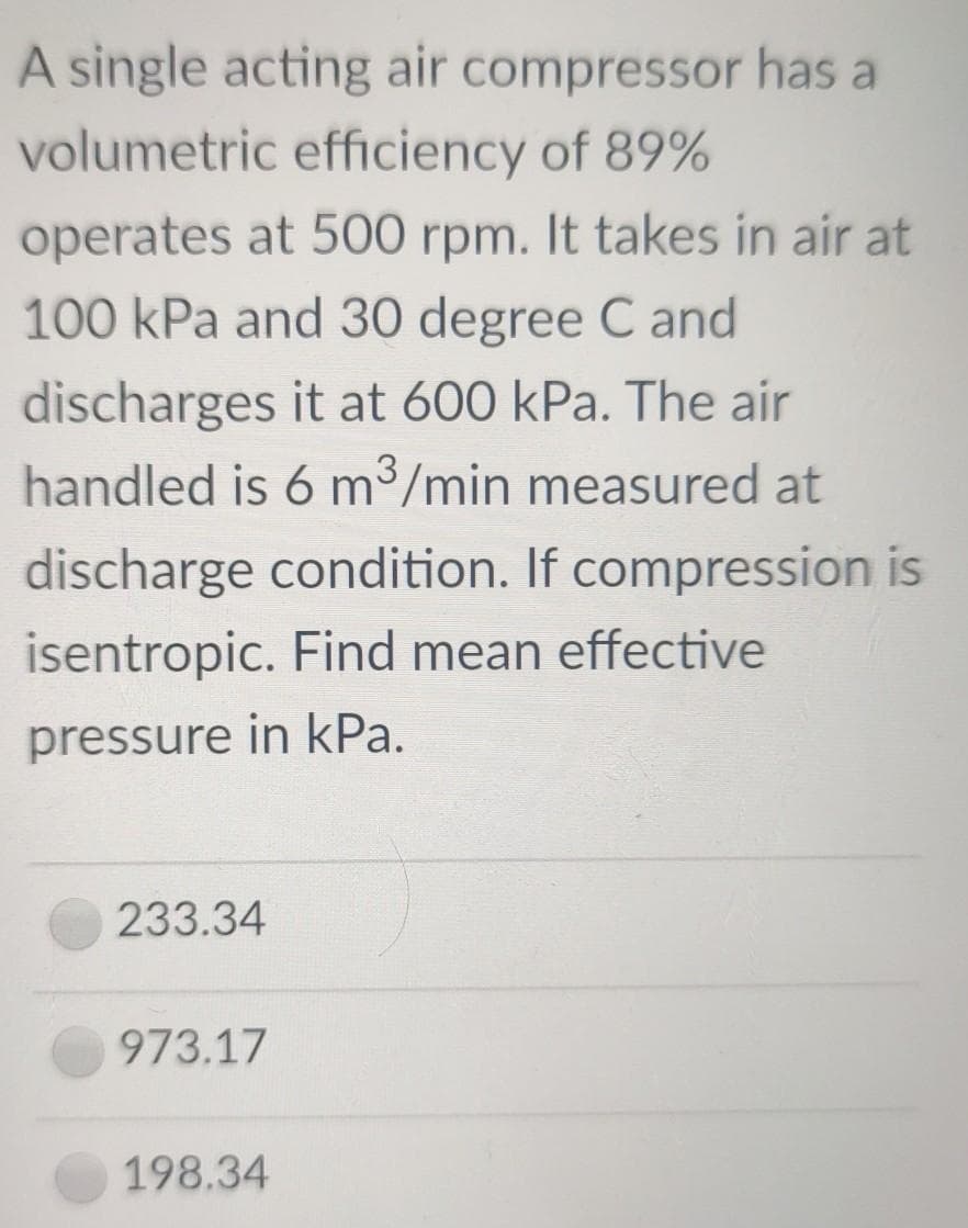 A single acting air compressor has a
volumetric efficiency of 89%
operates at 500 rpm. It takes in air at
100 kPa and 30 degree C and
discharges it at 600 kPa. The air
handled is 6 m³/min measured at
discharge condition. If compression is
isentropic. Find mean effective
pressure in kPa.
233.34
973.17
198.34
