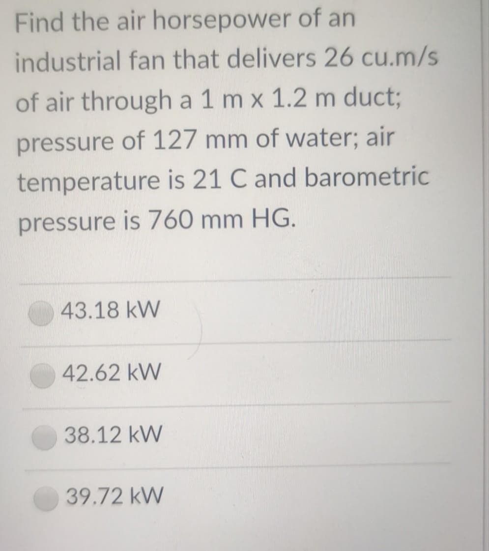 Find the air horsepower of an
industrial fan that delivers 26 cu.m/s
of air through a 1 m x 1.2 m duct3;
pressure of 127 mm of water; air
temperature is 21 C and barometric
pressure is 760 mm HG.
43.18 kW
42.62 kW
38.12 kW
39.72 kW
