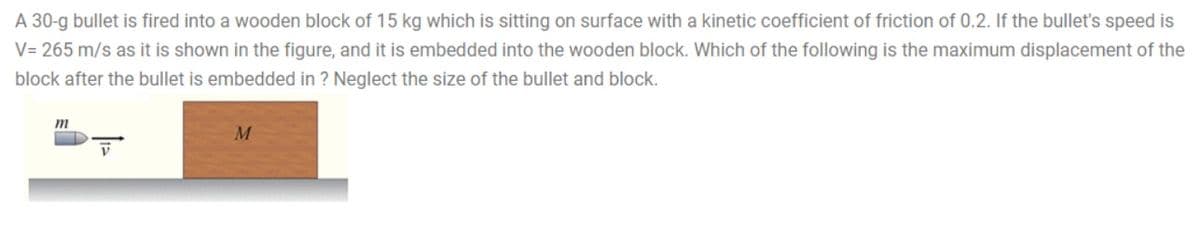 A 30-g bullet is fired into a wooden block of 15 kg which is sitting on surface with a kinetic coefficient of friction of 0.2. If the bullet's speed is
V= 265 m/s as it is shown in the figure, and it is embedded into the wooden block. Which of the following is the maximum displacement of the
block after the bullet is embedded in ? Neglect the size of the bullet and block.
