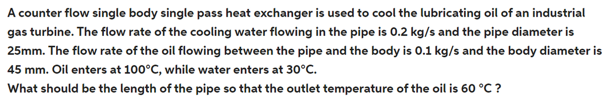 A counter flow single body single pass heat exchanger is used to cool the lubricating oil of an industrial
gas turbine. The flow rate of the cooling water flowing in the pipe is 0.2 kg/s and the pipe diameter is
25mm. The flow rate of the oil flowing between the pipe and the body is 0.1 kg/s and the body diameter is
45 mm. Oil enters at 100°C, while water enters at 30°C.
What should be the length of the pipe so that the outlet temperature of the oil is 60 °C ?
