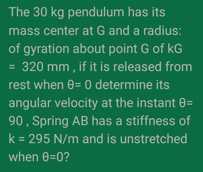 The 30 kg pendulum has its
mass center at G and a radius:
of gyration about point G of kG
= 320 mm , if it is released from
rest when 0= 0 determine its
angular velocity at the instant 0=
90 , Spring AB has a stiffness of
k = 295 N/m and is unstretched
when 0=0?
