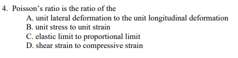 4. Poisson's ratio is the ratio of the
A. unit lateral deformation to the unit longitudinal deformation
B. unit stress to unit strain
C. elastic limit to proportional limit
D. shear strain to compressive strain
