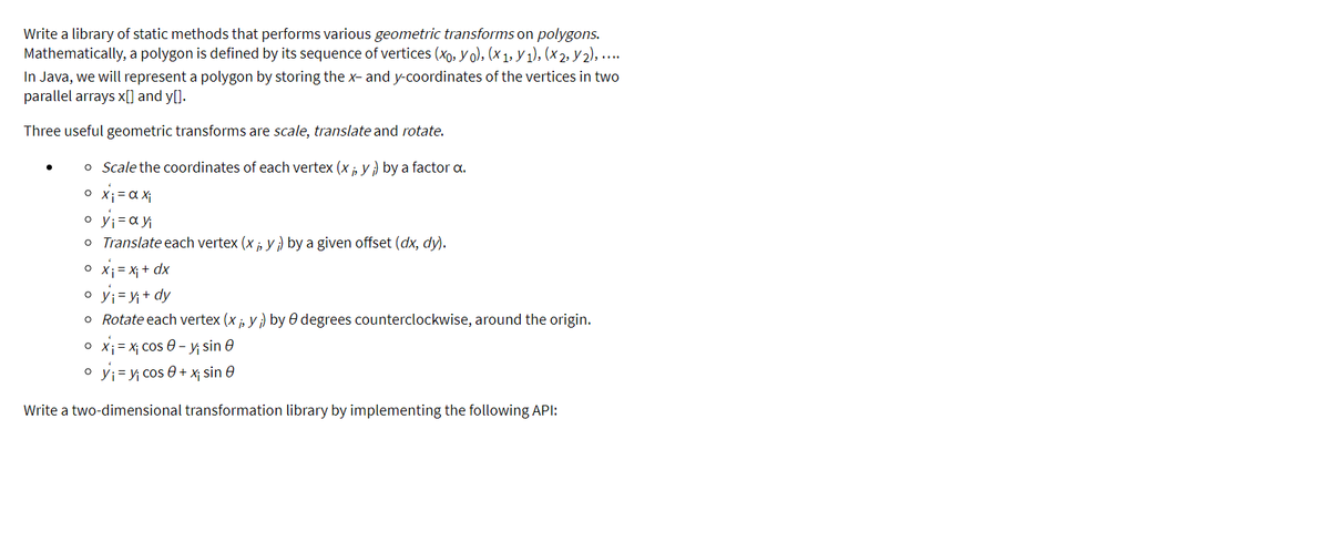 Write a library of static methods that performs various geometric transforms on polygons.
Mathematically, a polygon is defined by its sequence of vertices (xo, y o), (x 1, y 1), (x 2, y 2), ...
In Java, we will represent a polygon by storing the x- and y-coordinates of the vertices in two
parallel arrays x[] and y[].
Three useful geometric transforms are scale, translate and rotate.
o Scale the coordinates of each vertex (x, y ) by a factor a.
o X;= a Xi
o y;=ay
o Translate each vertex (x , y ) by a given offset (dx, dy).
o X; = X; + dx
o yj=y+ dy
o Rotate each vertex (x , y) by 0 degrees counterclockwise, around the origin.
O X; = X; Cos 0 – y sin e
o y;= y cos 0 + x; sin e
Write a two-dimensional transformation library by implementing the following API:
