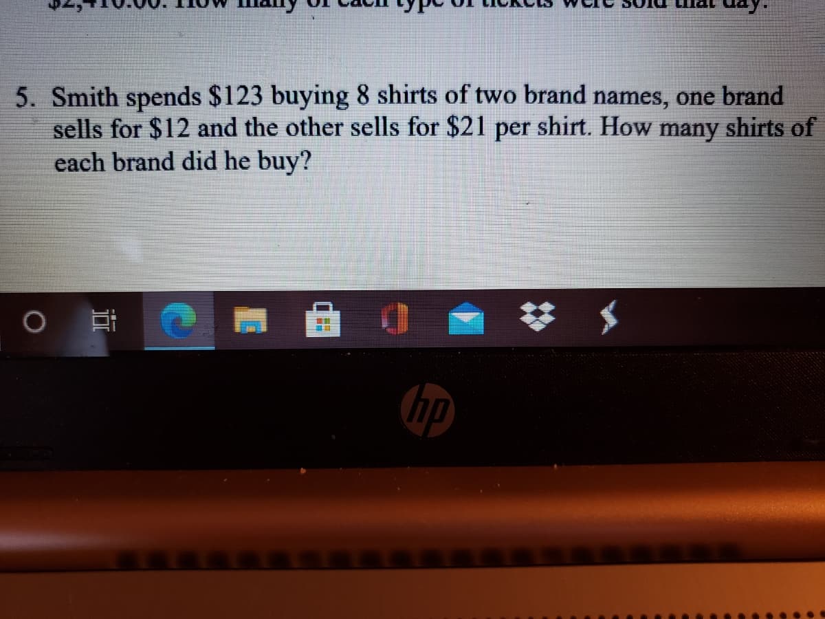 5. Smith spends $123 buying 8 shirts of two brand names, one brand
sells for $12 and the other sells for $21 per shirt. How many shirts of
each brand did he buy?
hp
