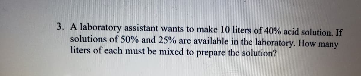 3. A laboratory assistant wants to make 10 liters of 40% acid solution. If
solutions of 50% and 25% are available in the laboratory. How
liters of each must be mixed to prepare the solution?
many
