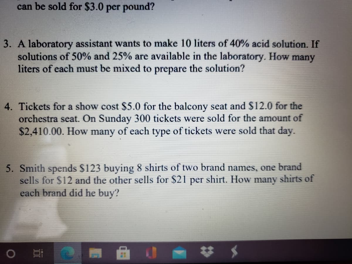 can be sold for $3.0 per pound?
3. A laboratory assistant wants to make 10 liters of 40% acid solution. If
solutions of 50% and 25% are available in the laboratory. How many
liters of each must be mixed to prepare the solution?
4. Tickets for a show cost $5.0 for the balcony seat and $12.0 for the
orchestra seat. On Sunday 300 tickets were sold for the amount of
$2,410.00. How many of each type of tickets were sold that day.
5. Smith spends $123 buying 8 shirts of two brand names, one brand
sells for $12 and the other sells for $21 per shirt. How many shirts of
each brand did he buy?
%23
