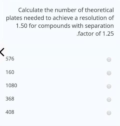 Calculate the number of theoretical
plates needed to achieve a resolution of
1.50 for compounds with separation
.factor of 1.25
576
160
1080
368
408
