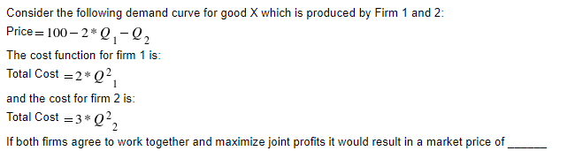 Consider the following demand curve for good X which is produced by Firm 1 and 2:
Price=100-2*0₁-2₂
The cost function for firm 1 is:
Total Cost = 2* Q²₁
1
and the cost for firm 2 is:
Total Cost = 3* Q²,
If both firms agree to work together and maximize joint profits it would result in a market price of