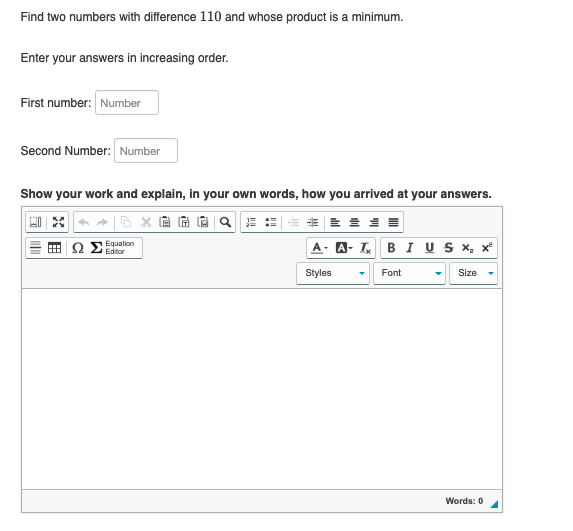 Find two numbers with difference 110 and whose product is a minimum.
Enter your answers in increasing order.
First number: Number
Second Number: Number
Show your work and explain, in your own words, how you arrived at your answers.
Equation
Editor
A- A-T BI U S ×, x²
Styles
Size
Font
Words: 0