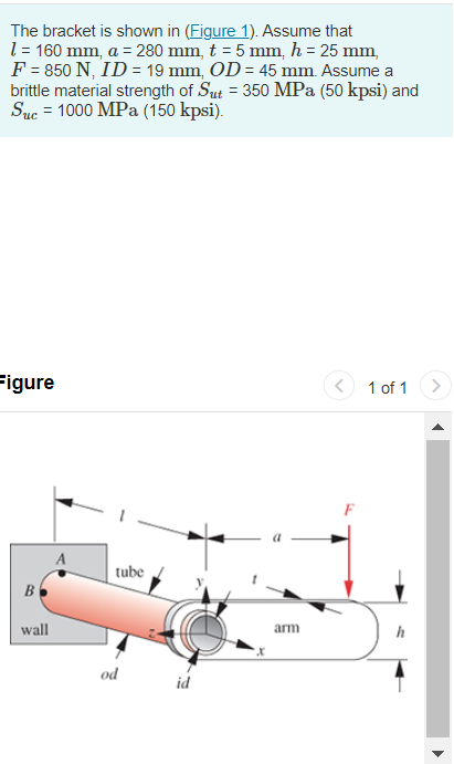 The bracket is shown in (Figure 1). Assume that
1 = 160 mm, a = 280 mm, t = 5 mm, h = 25 mm,
F = 850 N, ID = 19 mm, OD = 45 mm. Assume a
brittle material strength of Sut = 350 MPa (50 kpsi) and
Suc = 1000 MPa (150 kpsi).
Figure
B
wall
tube
od
id
arm
1 of 1
h
▶
✔