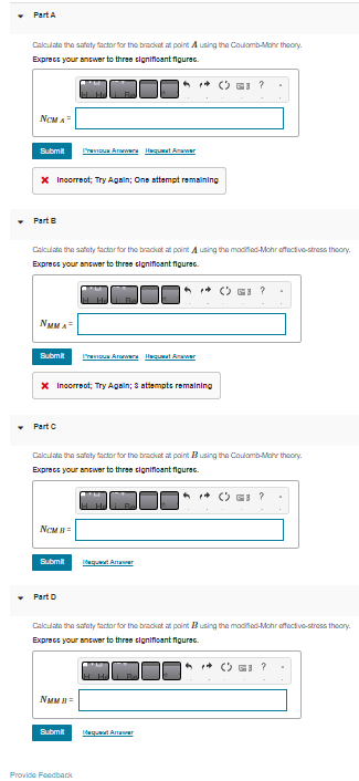 Part A
Calculate the safety factor for the bracket at point A using the Coulomb-Mohr theory.
Express your answer to three significant figurec.
NCM A
Submit
* Incorrect; Try Again; One attempt remaining
Part B
Calculate the safety factor for the bracket at point using the modified-Mohr effective-stress theory
Express your answer to three significant figurec.
NMMA³
Submit
Part C
* Incorrect; Try Again; & attempts remaining
NCMB=
Calculate the safety factor for the bracket at point Busing the Coulomb-Mohr theory.
Express your answer to three significant figurec.
Submit
Previous Answers Hequent Anawer
▾ Part D
NMMB=
Previous Answers Hequest Answer
Submit
Calculate the safety factor for the bracket at point Busing the modified-Mohr effective-stress theory
Express your answer to three significant figurec.
Provide Feedback
dequaat Amar
dequaat Arter
(?