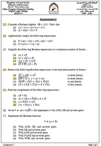 Kingdom of Saudi Arabia
Ministry of Education
Taif University,
College of Computers & Information Technology
Digital Logic Design
503221-4
Assignment 2
[1] Consider a Boolean Algebra <B.+..,0,1> Show that
(a) x.y+xz+yz=x.y + x¹.z
(b) (a+b)'(a'+by' = 0
(x+y)(x + y)
(c) xyz + xy + xyz
(d) (A+B) (A + B)
[2] Algebraically simply the following expressions:
(a) F=abc + abc + ab'c +abc' + a'b'c'
(b) F=y(wz wz) + xy
[3] Simplify the following Boolean expressions to a minimum number of literals!
(a) xy + xy
(b)
(a) AC + ABC +
(b) (79+z)+z+ xy +wx
(c) AB(D+CD) + B(A + ACD)
(d) (A+C)(A+C)(A + B + CD)
[5] Find the complement of the following expressions:
[4] Reduce the following Boolean expressions to the indicated number of literals:
AC
(a) xy + xy
(b)(a + c)(a + b)(a + b + c)
(c) z + Z(0w + xy)
(d) (w+yz)(x + Wz)
المملكة العربية السعودية
وزارة التعليم
جامعة الملف
[6] Given F = ab + b(ad + ac) implement it with AND, OR and inver
[7] Implement the Boolean function
F = xy + yz
(a) With AND, OR, and inverter gates
(b) With OR and inverter gates
(c) With AND and inverter gates
(d) With NAND and inverter gates
(e) With NOR and inverter gates
Assignment 2
كلية الحاسبات وتقنية المعلومات
تصميم منطقي رقعي
1444-1443
to three literals.
to three literals.
to one literals.
to four literals.
gates.
Page 1 of 2