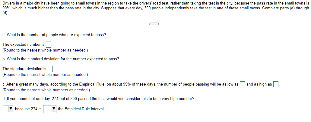 Drivers in a major city have been going to small towns in the region to take the drivers' road test, rather than taking the test in the city, because the pass rate in the small towns is
90%, which is much higher than the pass rate in the city. Suppose that every day, 300 people independently take the test in one of these small towns. Complete parts (a) through
(d).
a. What is the number of people who are expected to pass?
The expected number is.
(Round to the nearest whole number as needed.)
b. What is the standard deviation for the number expected to pass?
The standard deviation is
(Round to the nearest whole number as needed.)
c. After a great many days, according to the Empirical Rule, on about 95% of these days, the number of people passing will be as low as
(Round to the nearest whole numbers as needed.)
d. If you found that one day, 274 out of 300 passed the test, would you consider this to be a very high number?
because 274 is
the Empirical Rule interval.
and as high as