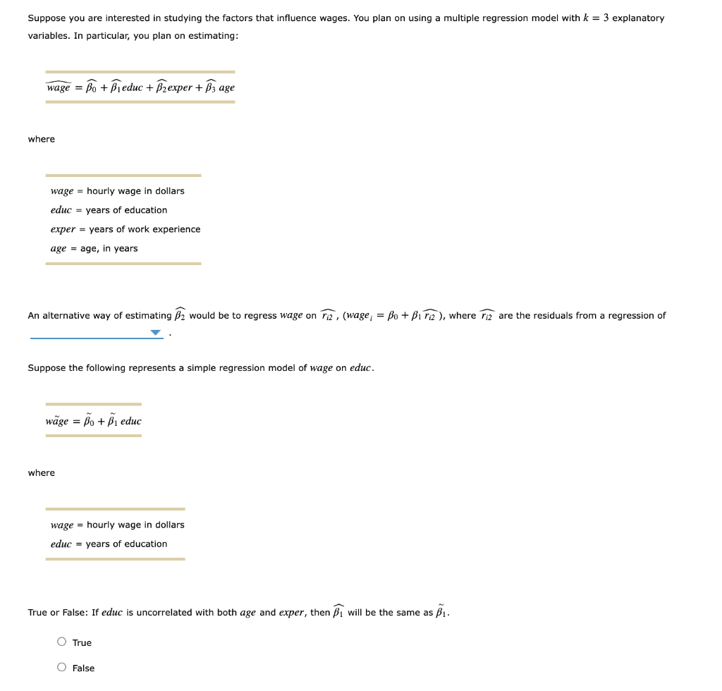 Suppose you are interested in studying the factors that influence wages. You plan on using a multiple regression model with k = 3 explanatory
variables. In particular, you plan on estimating:
wage = Bo + Bieduc + B2 exper + B3 age
where
wage hourly wage in dollars.
educ years of education
exper years of work experience
age age, in years
An alternative way of estimating B2 would be to regress wage on F2, (wage, = Bo + B12), where iz are the residuals from a regression of
Suppose the following represents a simple regression model of wage on educ.
wage = Bo + B₁ educ
where
wage hourly wage in dollars
educ = years of education.
True or False: If educ is uncorrelated with both age and exper, then ₁ will be the same as ₁.
O True
O False